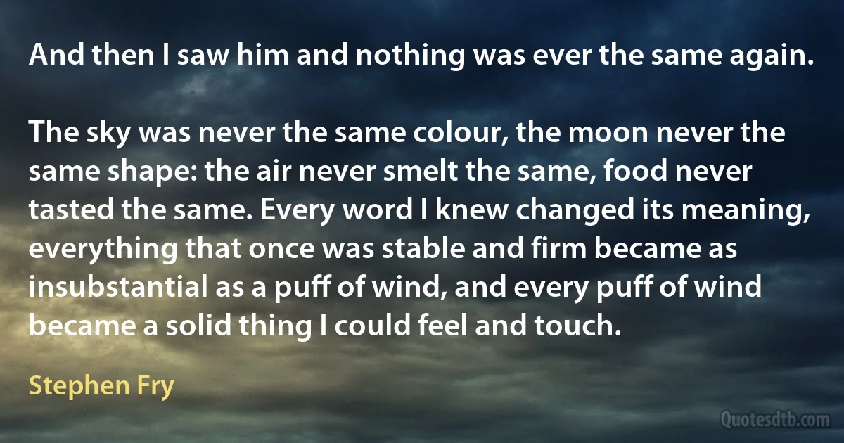 And then I saw him and nothing was ever the same again.

The sky was never the same colour, the moon never the same shape: the air never smelt the same, food never tasted the same. Every word I knew changed its meaning, everything that once was stable and firm became as insubstantial as a puff of wind, and every puff of wind became a solid thing I could feel and touch. (Stephen Fry)