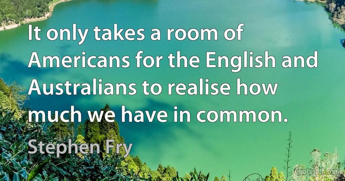 It only takes a room of Americans for the English and Australians to realise how much we have in common. (Stephen Fry)