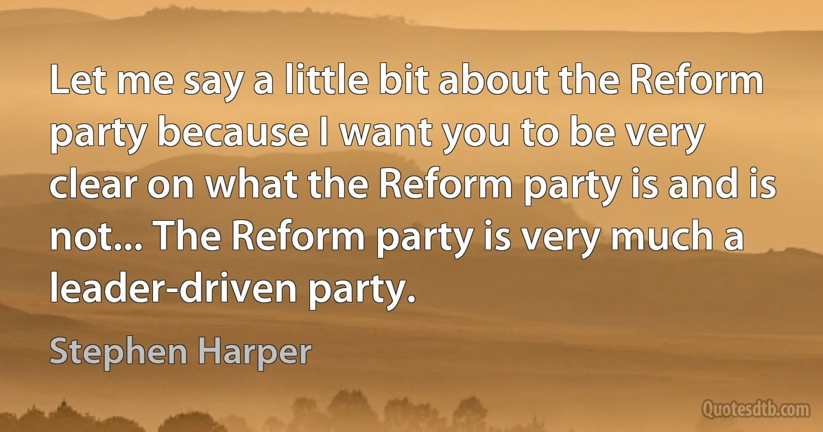 Let me say a little bit about the Reform party because I want you to be very clear on what the Reform party is and is not... The Reform party is very much a leader-driven party. (Stephen Harper)