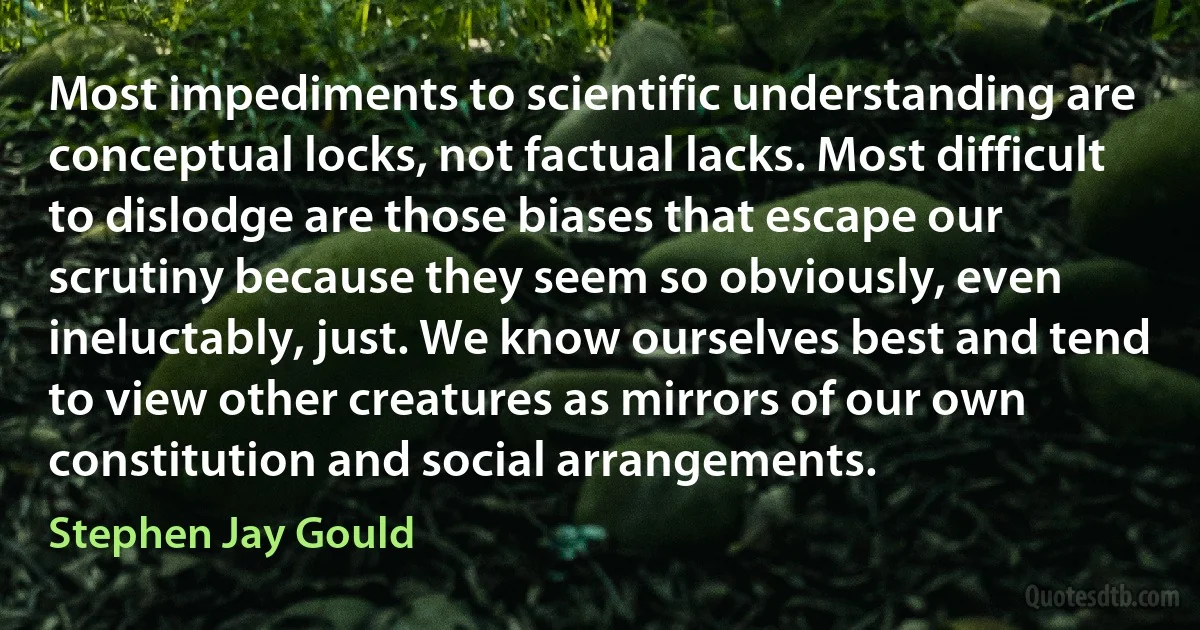 Most impediments to scientific understanding are conceptual locks, not factual lacks. Most difficult to dislodge are those biases that escape our scrutiny because they seem so obviously, even ineluctably, just. We know ourselves best and tend to view other creatures as mirrors of our own constitution and social arrangements. (Stephen Jay Gould)