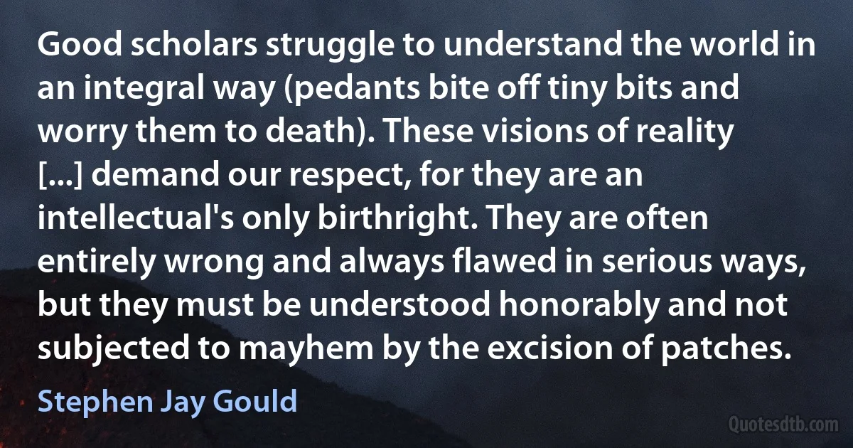 Good scholars struggle to understand the world in an integral way (pedants bite off tiny bits and worry them to death). These visions of reality [...] demand our respect, for they are an intellectual's only birthright. They are often entirely wrong and always flawed in serious ways, but they must be understood honorably and not subjected to mayhem by the excision of patches. (Stephen Jay Gould)