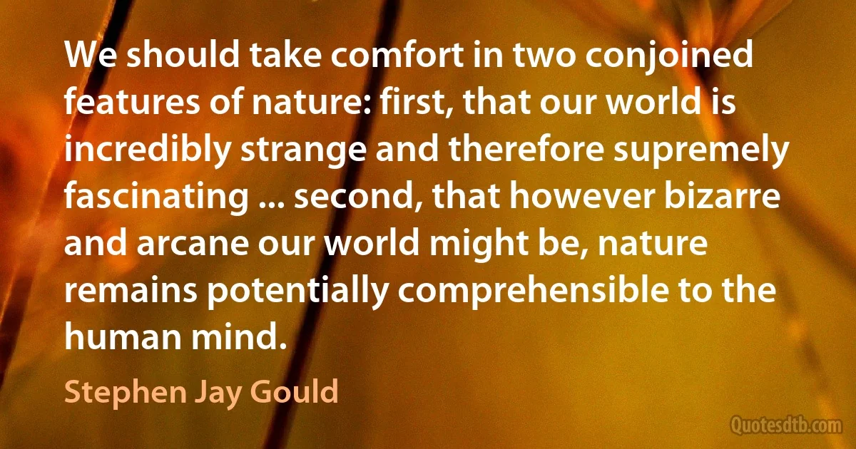 We should take comfort in two conjoined features of nature: first, that our world is incredibly strange and therefore supremely fascinating ... second, that however bizarre and arcane our world might be, nature remains potentially comprehensible to the human mind. (Stephen Jay Gould)