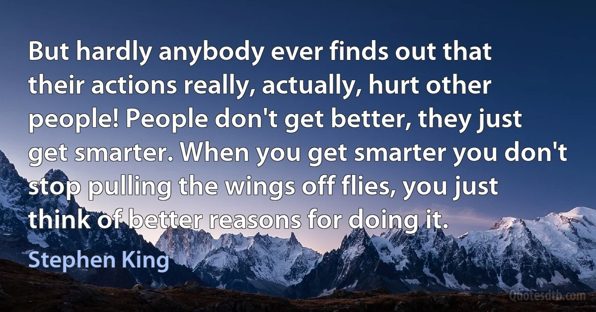 But hardly anybody ever finds out that their actions really, actually, hurt other people! People don't get better, they just get smarter. When you get smarter you don't stop pulling the wings off flies, you just think of better reasons for doing it. (Stephen King)