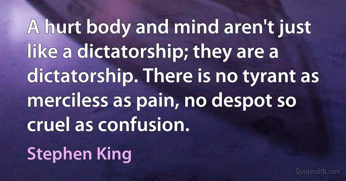 A hurt body and mind aren't just like a dictatorship; they are a dictatorship. There is no tyrant as merciless as pain, no despot so cruel as confusion. (Stephen King)