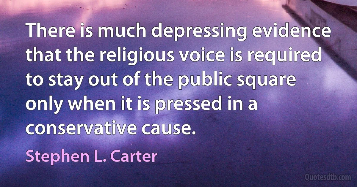 There is much depressing evidence that the religious voice is required to stay out of the public square only when it is pressed in a conservative cause. (Stephen L. Carter)