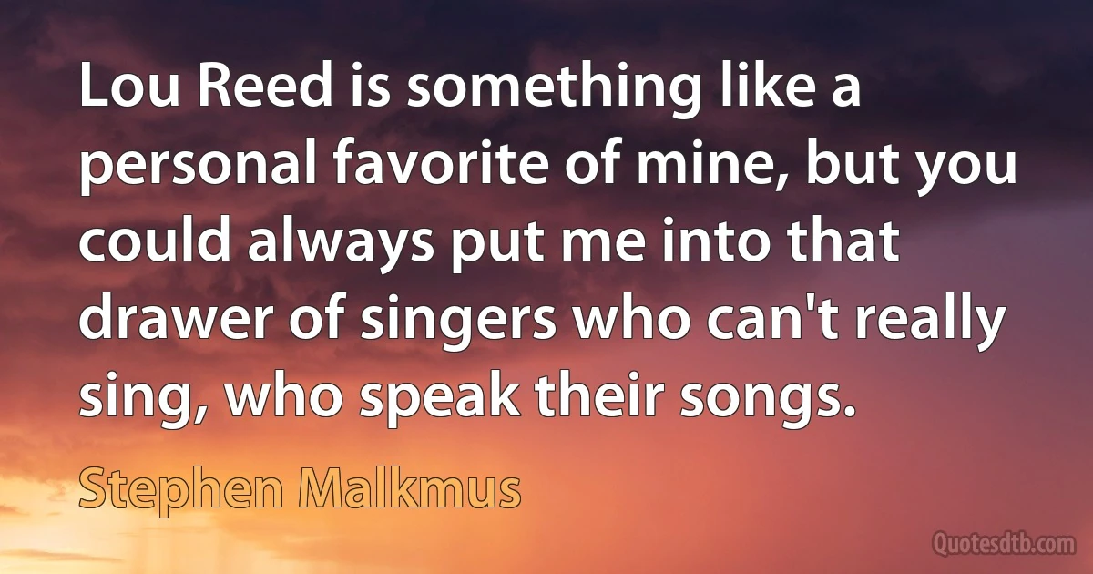 Lou Reed is something like a personal favorite of mine, but you could always put me into that drawer of singers who can't really sing, who speak their songs. (Stephen Malkmus)