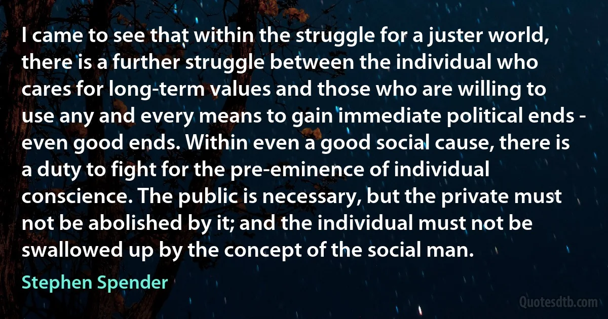 I came to see that within the struggle for a juster world, there is a further struggle between the individual who cares for long-term values and those who are willing to use any and every means to gain immediate political ends - even good ends. Within even a good social cause, there is a duty to fight for the pre-eminence of individual conscience. The public is necessary, but the private must not be abolished by it; and the individual must not be swallowed up by the concept of the social man. (Stephen Spender)