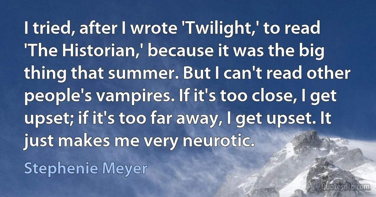 I tried, after I wrote 'Twilight,' to read 'The Historian,' because it was the big thing that summer. But I can't read other people's vampires. If it's too close, I get upset; if it's too far away, I get upset. It just makes me very neurotic. (Stephenie Meyer)