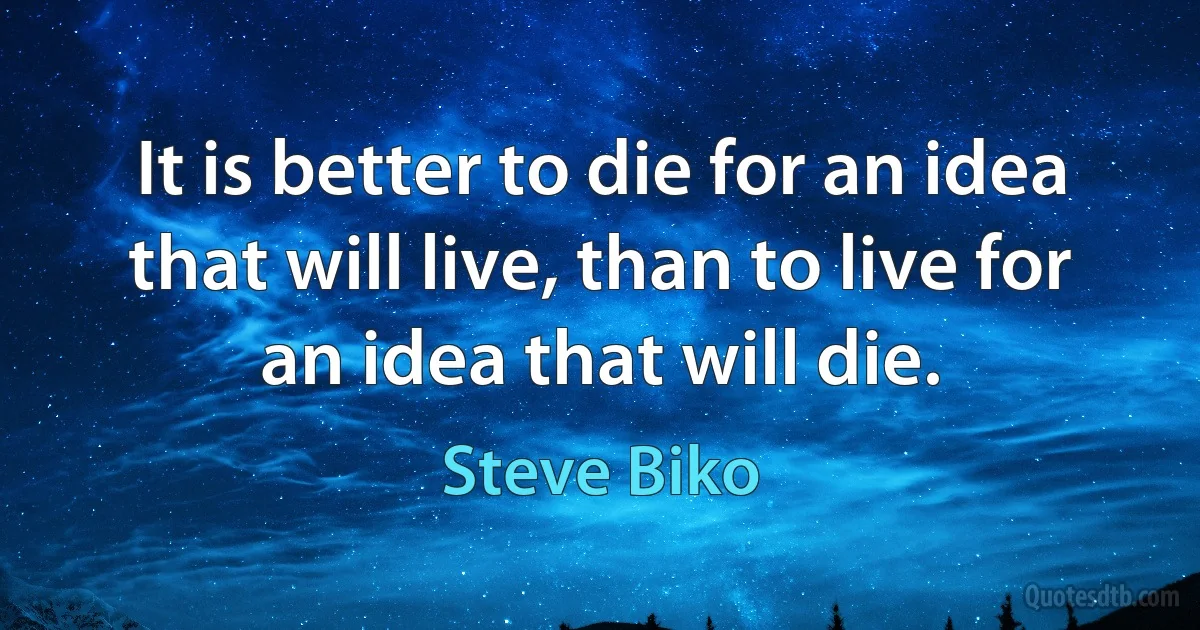 It is better to die for an idea that will live, than to live for an idea that will die. (Steve Biko)