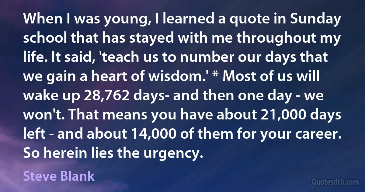 When I was young, I learned a quote in Sunday school that has stayed with me throughout my life. It said, 'teach us to number our days that we gain a heart of wisdom.' * Most of us will wake up 28,762 days- and then one day - we won't. That means you have about 21,000 days left - and about 14,000 of them for your career. So herein lies the urgency. (Steve Blank)