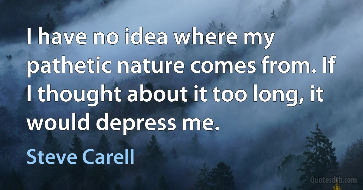 I have no idea where my pathetic nature comes from. If I thought about it too long, it would depress me. (Steve Carell)