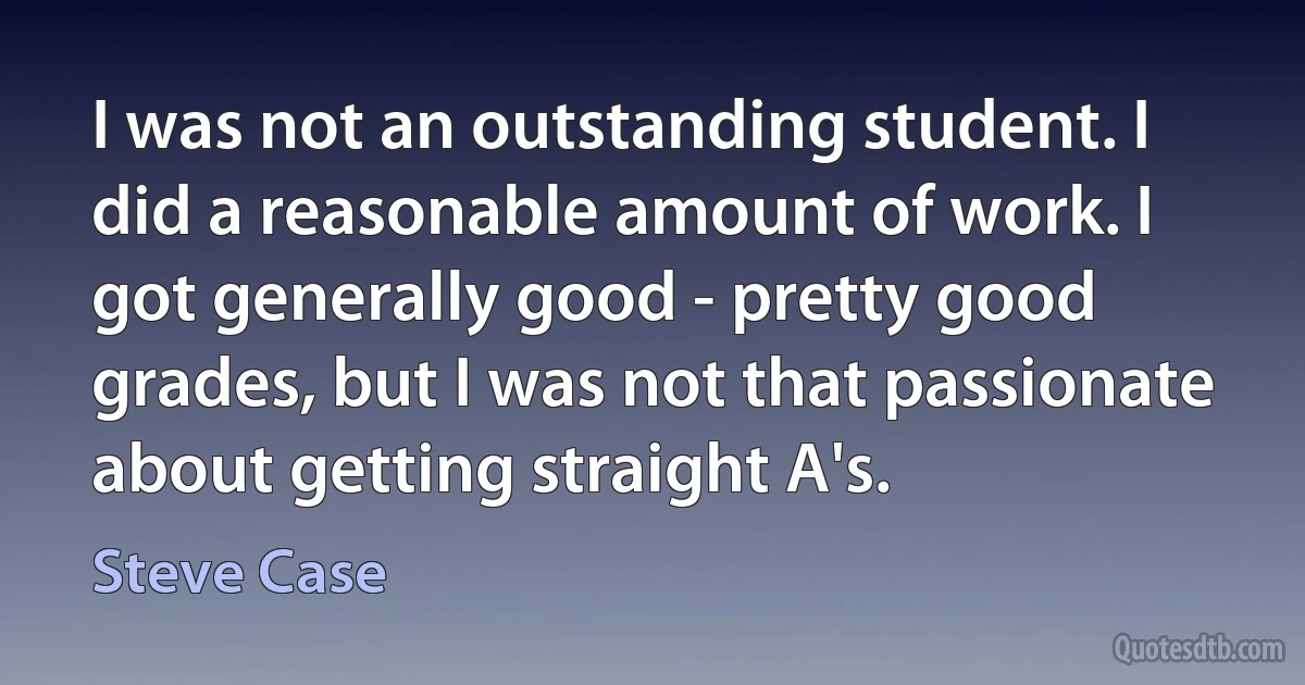 I was not an outstanding student. I did a reasonable amount of work. I got generally good - pretty good grades, but I was not that passionate about getting straight A's. (Steve Case)