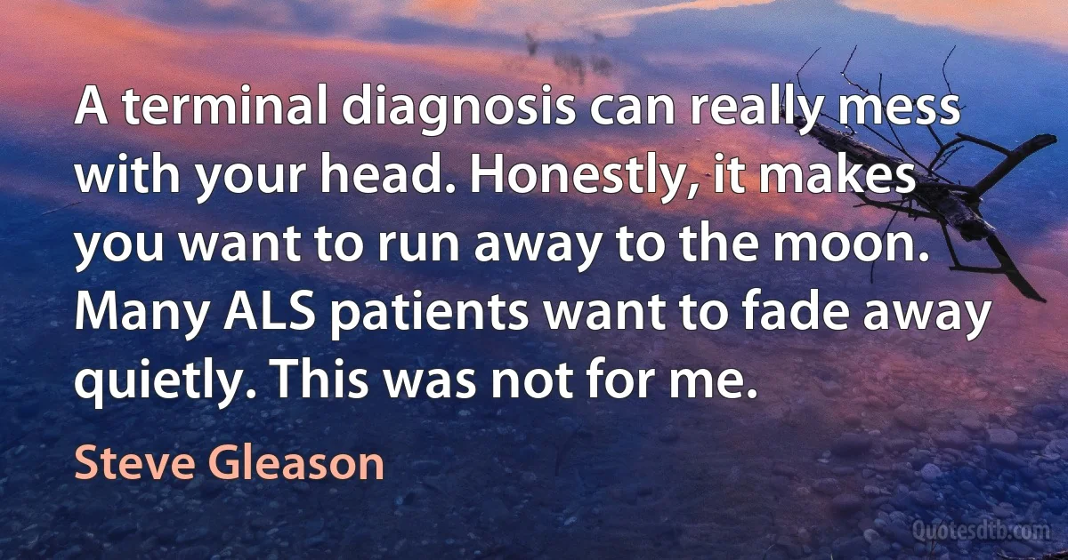 A terminal diagnosis can really mess with your head. Honestly, it makes you want to run away to the moon. Many ALS patients want to fade away quietly. This was not for me. (Steve Gleason)