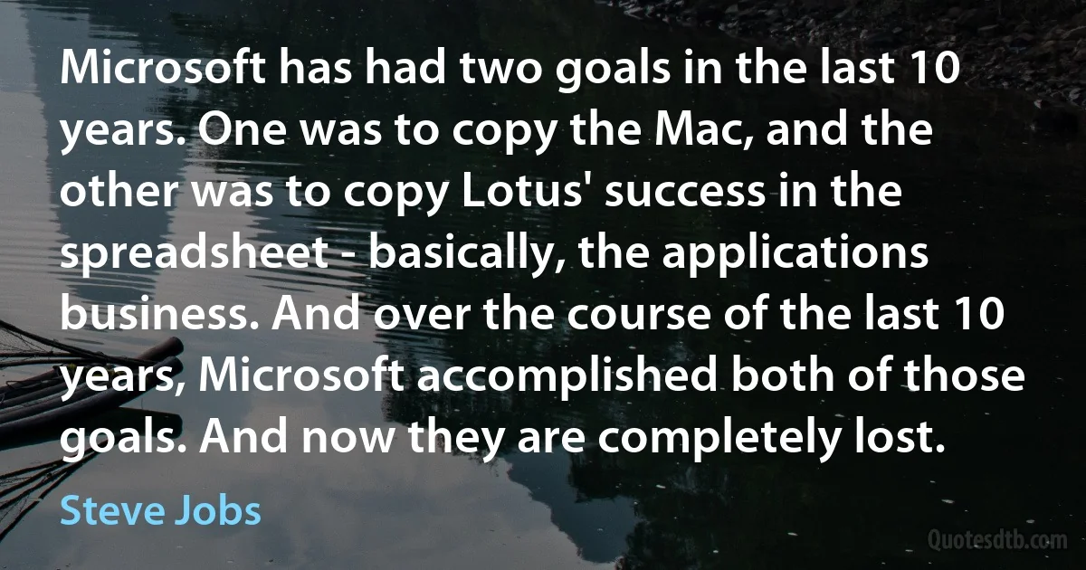 Microsoft has had two goals in the last 10 years. One was to copy the Mac, and the other was to copy Lotus' success in the spreadsheet - basically, the applications business. And over the course of the last 10 years, Microsoft accomplished both of those goals. And now they are completely lost. (Steve Jobs)