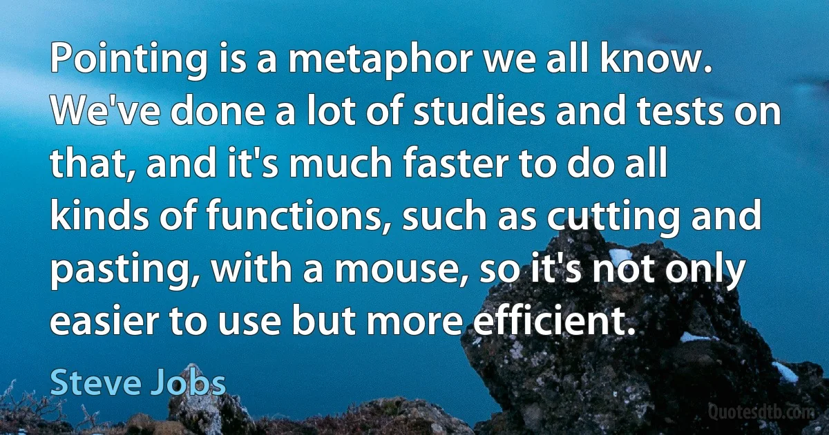 Pointing is a metaphor we all know. We've done a lot of studies and tests on that, and it's much faster to do all kinds of functions, such as cutting and pasting, with a mouse, so it's not only easier to use but more efficient. (Steve Jobs)