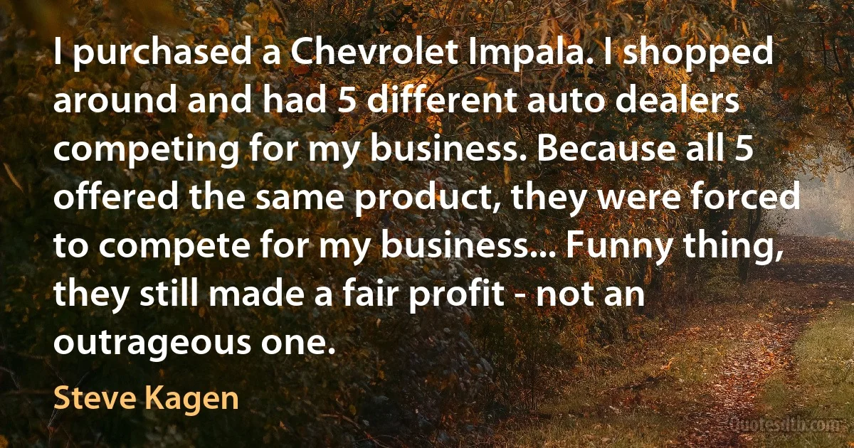 I purchased a Chevrolet Impala. I shopped around and had 5 different auto dealers competing for my business. Because all 5 offered the same product, they were forced to compete for my business... Funny thing, they still made a fair profit - not an outrageous one. (Steve Kagen)