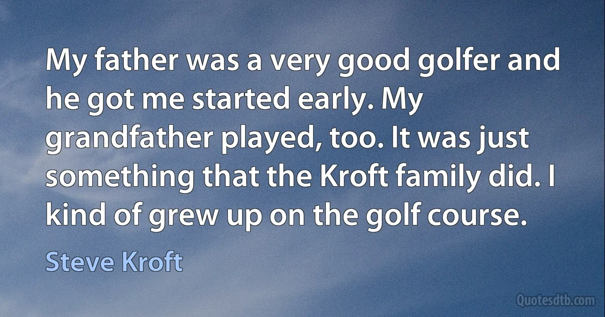 My father was a very good golfer and he got me started early. My grandfather played, too. It was just something that the Kroft family did. I kind of grew up on the golf course. (Steve Kroft)