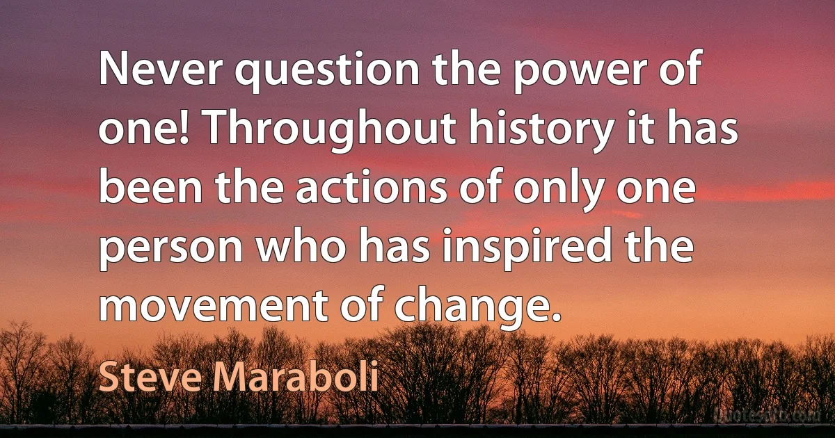 Never question the power of one! Throughout history it has been the actions of only one person who has inspired the movement of change. (Steve Maraboli)