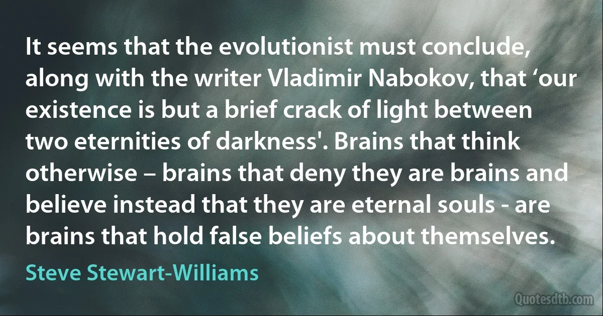 It seems that the evolutionist must conclude, along with the writer Vladimir Nabokov, that ‘our existence is but a brief crack of light between two eternities of darkness'. Brains that think otherwise – brains that deny they are brains and believe instead that they are eternal souls - are brains that hold false beliefs about themselves. (Steve Stewart-Williams)