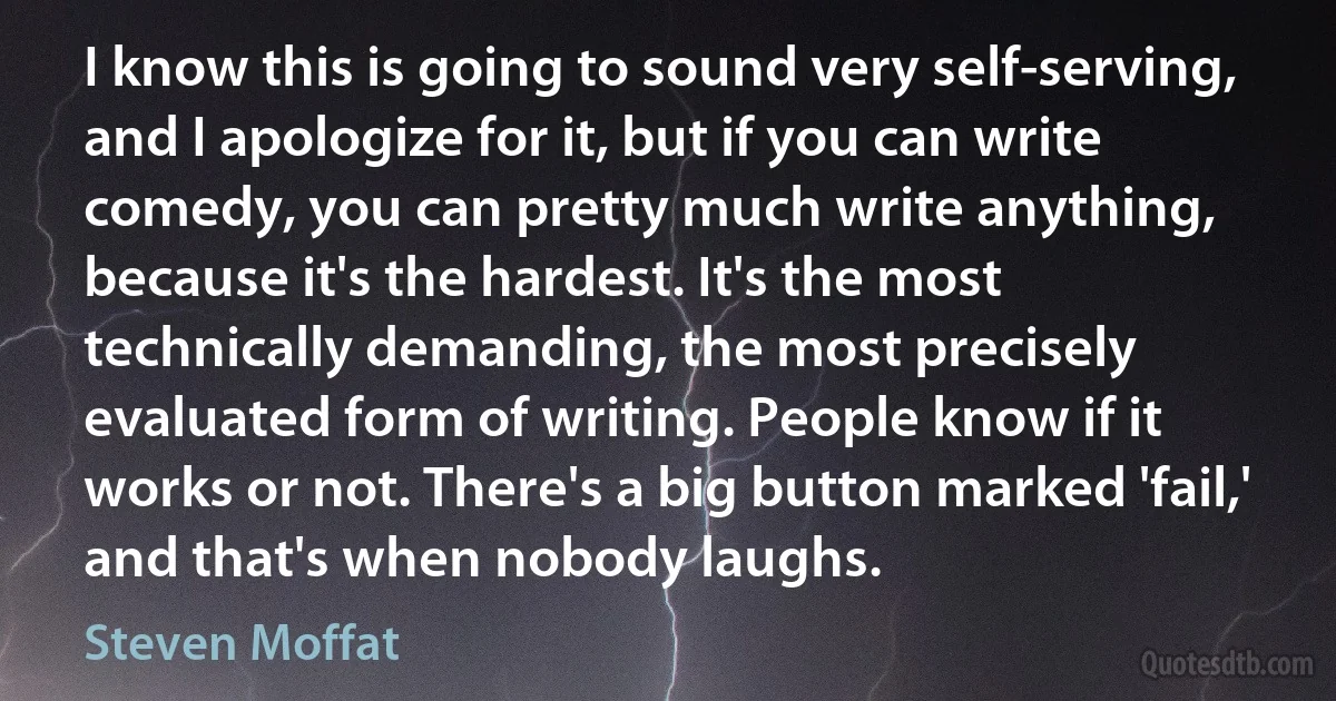 I know this is going to sound very self-serving, and I apologize for it, but if you can write comedy, you can pretty much write anything, because it's the hardest. It's the most technically demanding, the most precisely evaluated form of writing. People know if it works or not. There's a big button marked 'fail,' and that's when nobody laughs. (Steven Moffat)