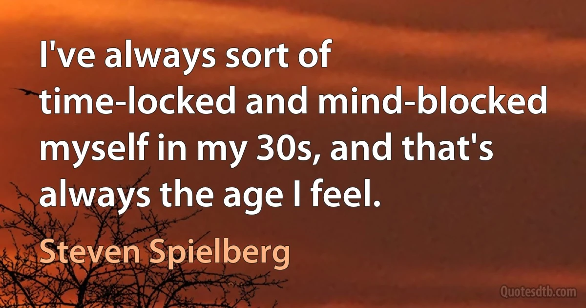 I've always sort of time-locked and mind-blocked myself in my 30s, and that's always the age I feel. (Steven Spielberg)