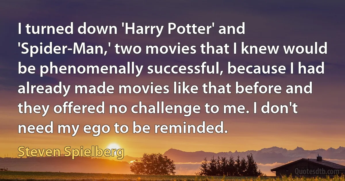 I turned down 'Harry Potter' and 'Spider-Man,' two movies that I knew would be phenomenally successful, because I had already made movies like that before and they offered no challenge to me. I don't need my ego to be reminded. (Steven Spielberg)