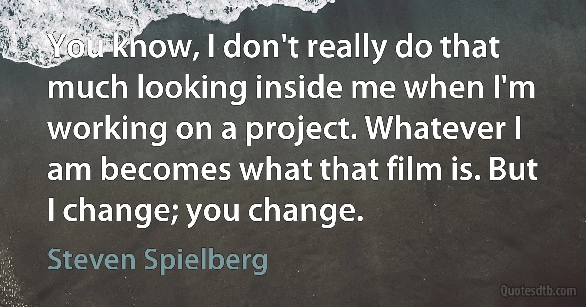 You know, I don't really do that much looking inside me when I'm working on a project. Whatever I am becomes what that film is. But I change; you change. (Steven Spielberg)