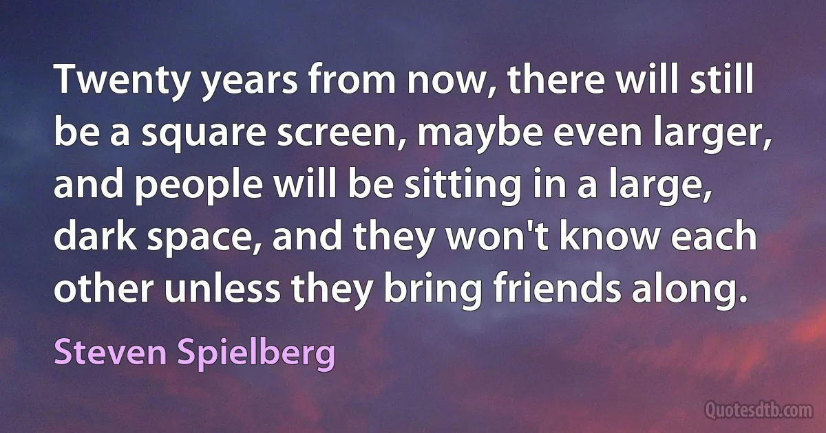 Twenty years from now, there will still be a square screen, maybe even larger, and people will be sitting in a large, dark space, and they won't know each other unless they bring friends along. (Steven Spielberg)