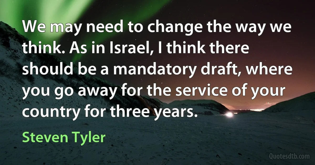 We may need to change the way we think. As in Israel, I think there should be a mandatory draft, where you go away for the service of your country for three years. (Steven Tyler)