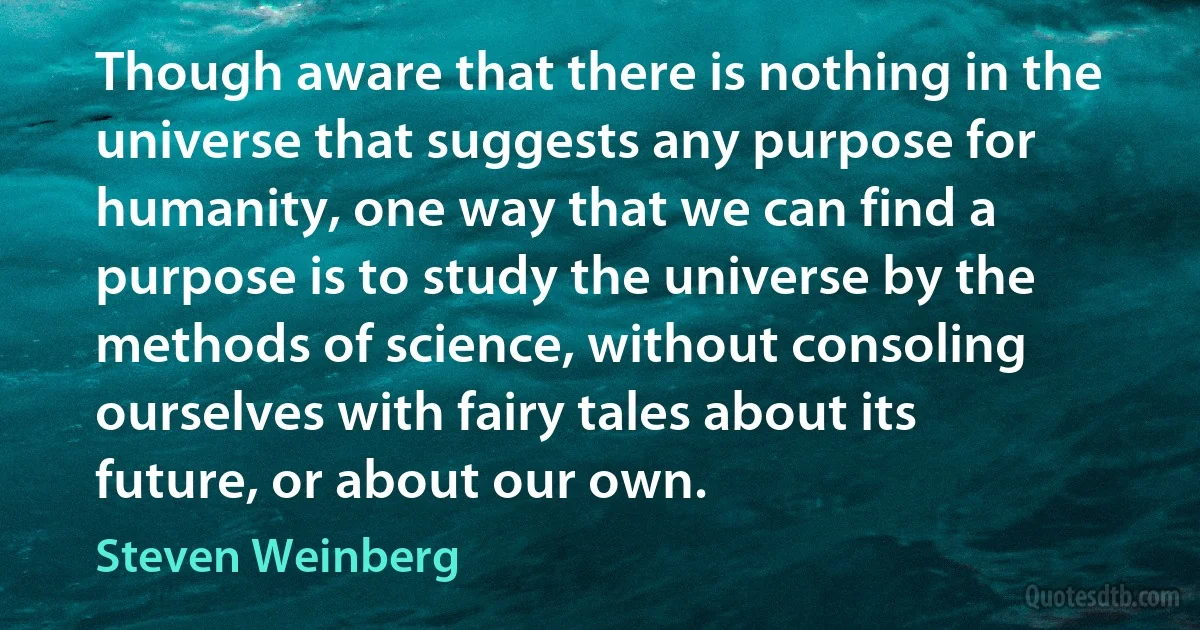 Though aware that there is nothing in the universe that suggests any purpose for humanity, one way that we can find a purpose is to study the universe by the methods of science, without consoling ourselves with fairy tales about its future, or about our own. (Steven Weinberg)