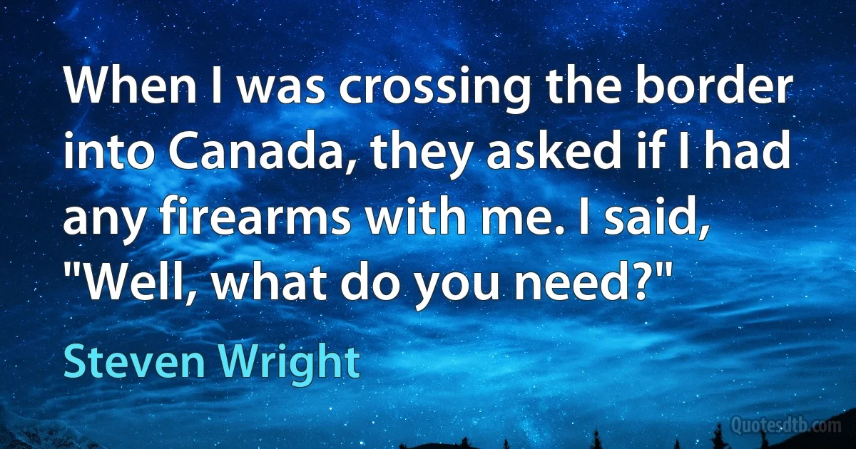 When I was crossing the border into Canada, they asked if I had any firearms with me. I said, "Well, what do you need?" (Steven Wright)