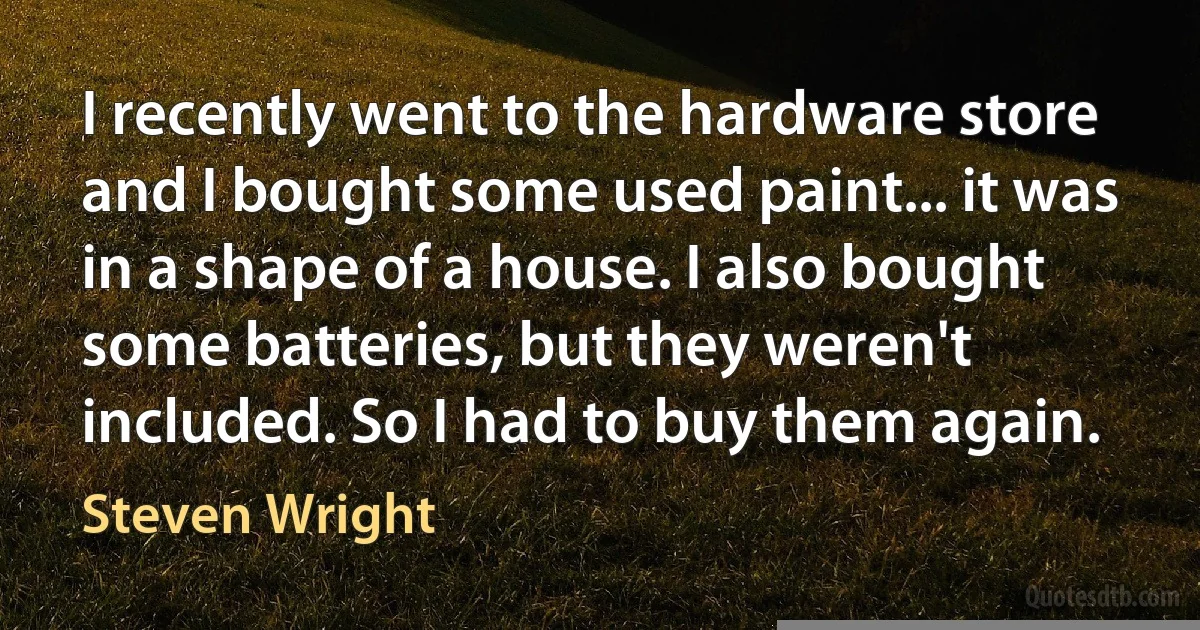 I recently went to the hardware store and I bought some used paint... it was in a shape of a house. I also bought some batteries, but they weren't included. So I had to buy them again. (Steven Wright)