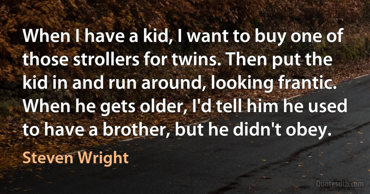 When I have a kid, I want to buy one of those strollers for twins. Then put the kid in and run around, looking frantic. When he gets older, I'd tell him he used to have a brother, but he didn't obey. (Steven Wright)