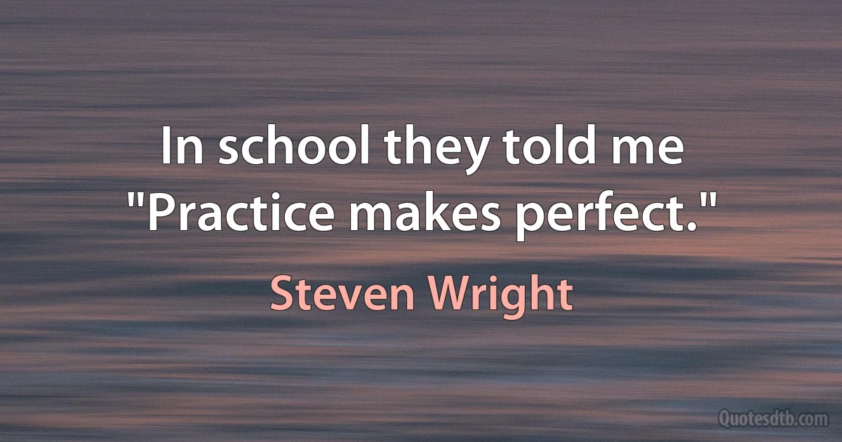 In school they told me "Practice makes perfect." (Steven Wright)