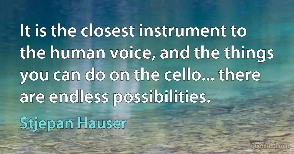 It is the closest instrument to the human voice, and the things you can do on the cello... there are endless possibilities. (Stjepan Hauser)