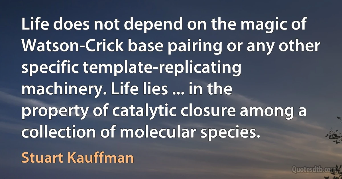 Life does not depend on the magic of Watson-Crick base pairing or any other specific template-replicating machinery. Life lies ... in the property of catalytic closure among a collection of molecular species. (Stuart Kauffman)