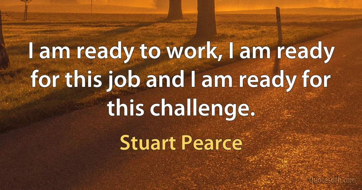 I am ready to work, I am ready for this job and I am ready for this challenge. (Stuart Pearce)