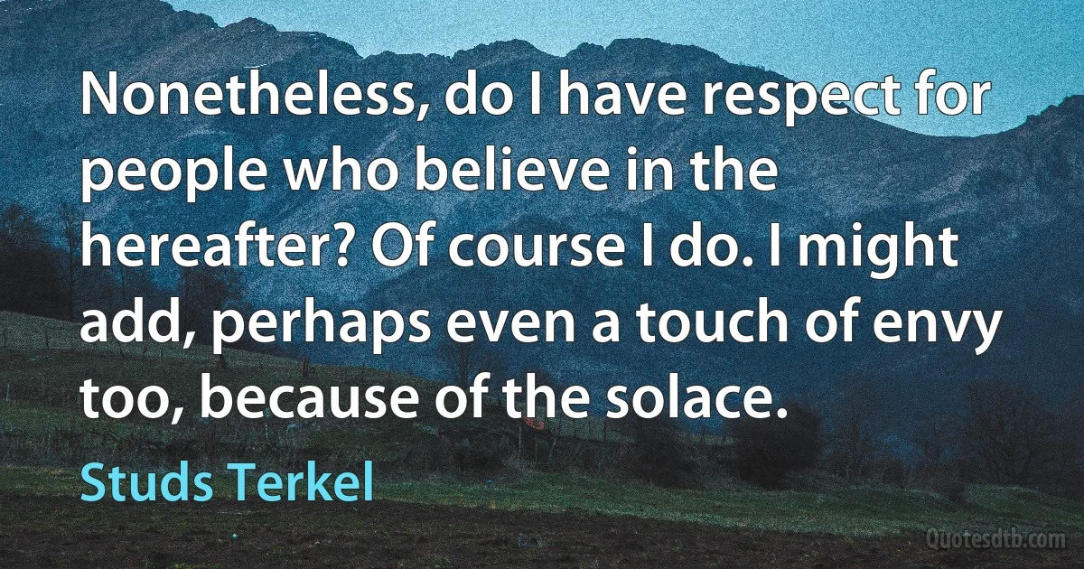 Nonetheless, do I have respect for people who believe in the hereafter? Of course I do. I might add, perhaps even a touch of envy too, because of the solace. (Studs Terkel)