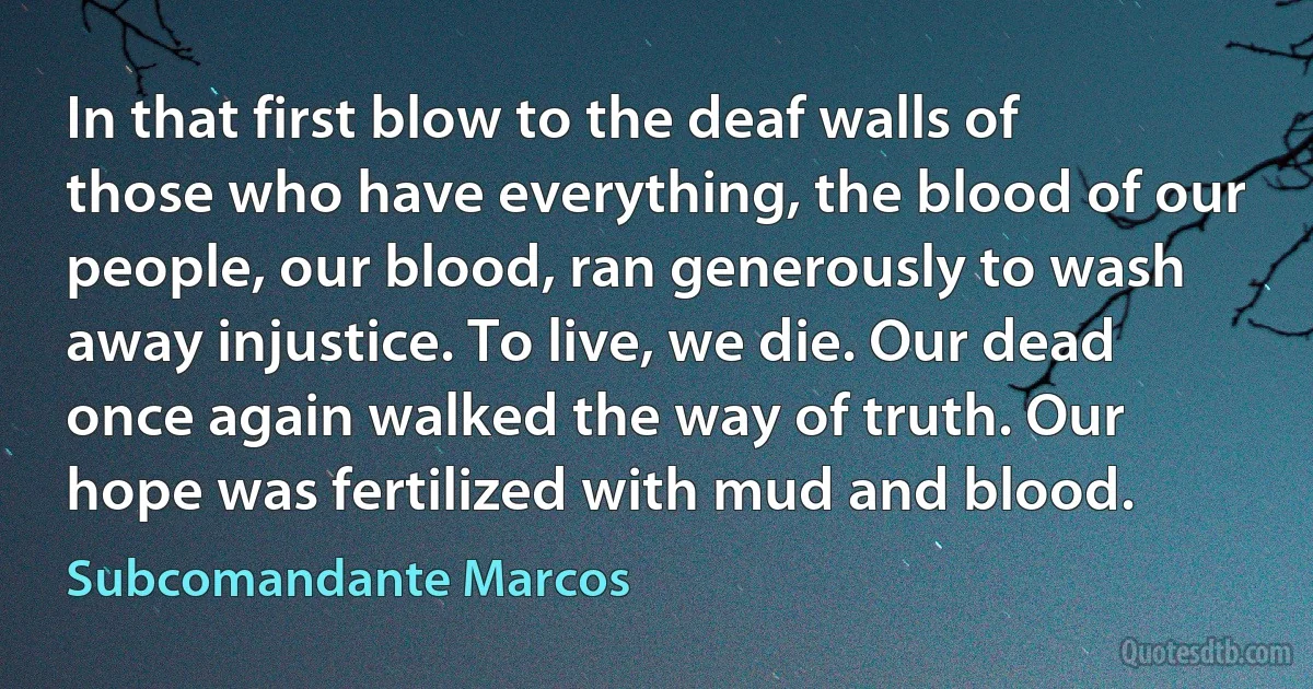 In that first blow to the deaf walls of those who have everything, the blood of our people, our blood, ran generously to wash away injustice. To live, we die. Our dead once again walked the way of truth. Our hope was fertilized with mud and blood. (Subcomandante Marcos)