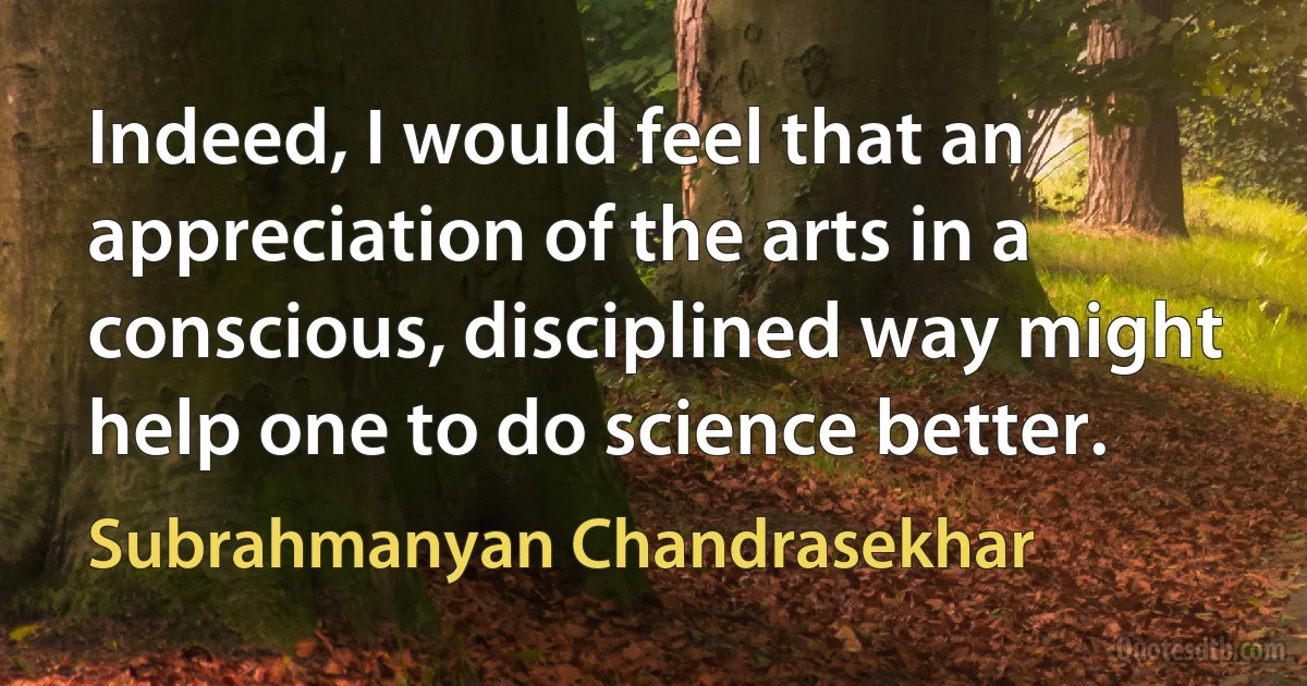 Indeed, I would feel that an appreciation of the arts in a conscious, disciplined way might help one to do science better. (Subrahmanyan Chandrasekhar)