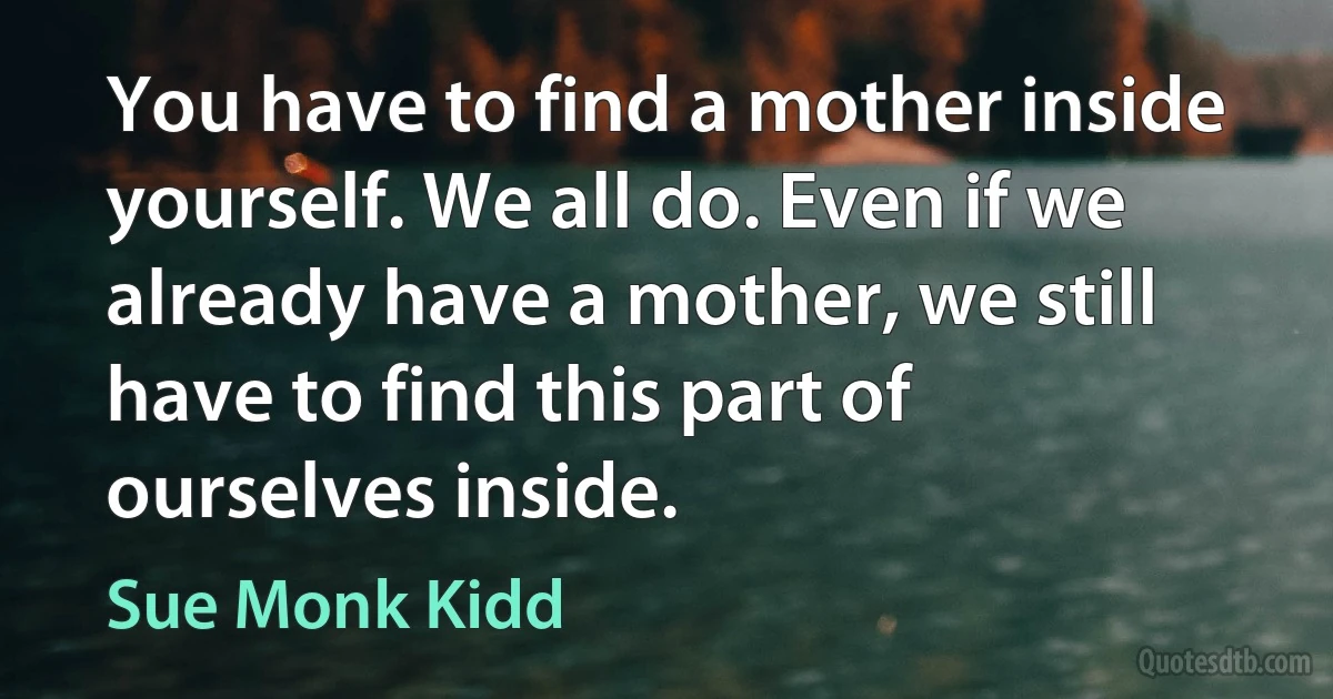 You have to find a mother inside yourself. We all do. Even if we already have a mother, we still have to find this part of ourselves inside. (Sue Monk Kidd)