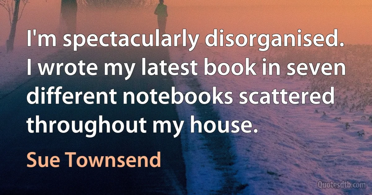 I'm spectacularly disorganised. I wrote my latest book in seven different notebooks scattered throughout my house. (Sue Townsend)