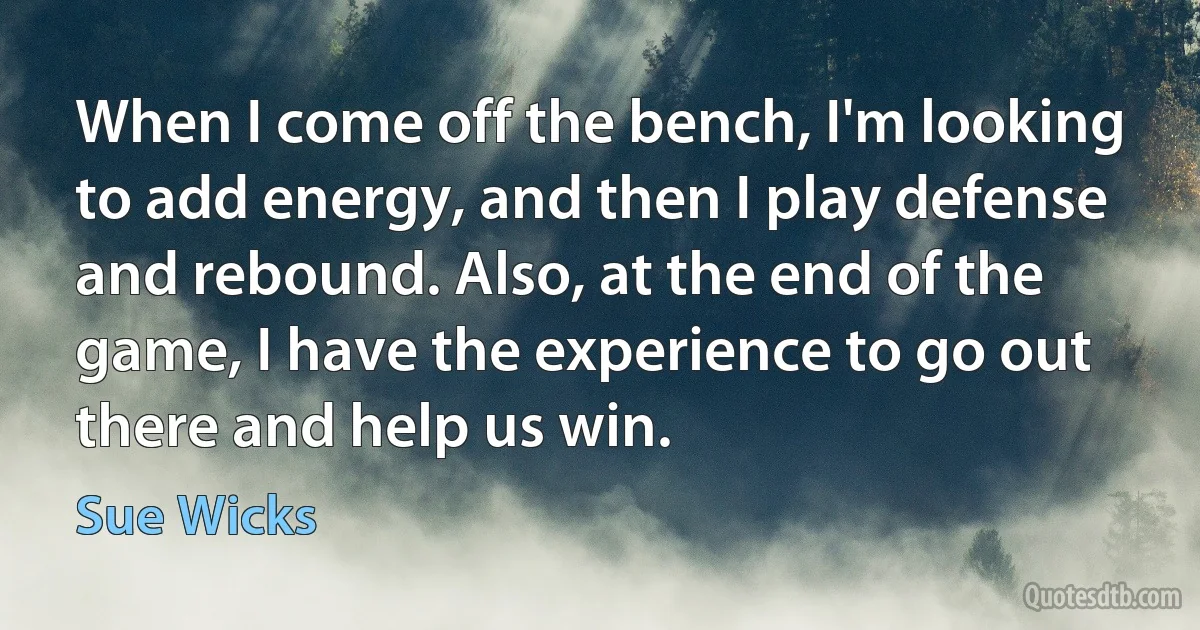 When I come off the bench, I'm looking to add energy, and then I play defense and rebound. Also, at the end of the game, I have the experience to go out there and help us win. (Sue Wicks)