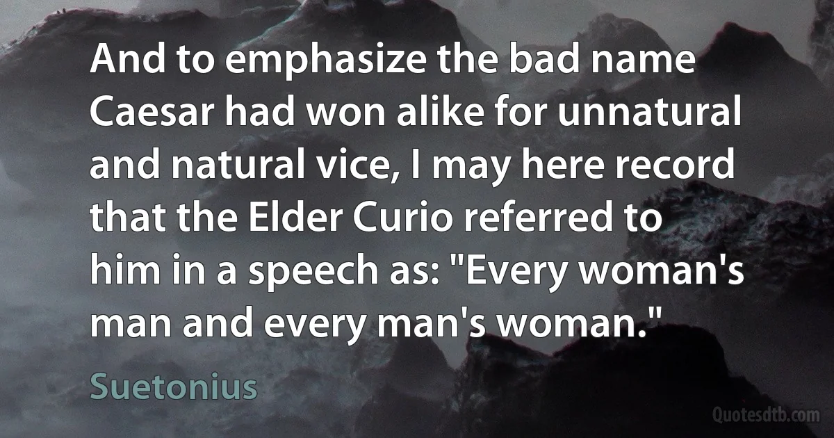 And to emphasize the bad name Caesar had won alike for unnatural and natural vice, I may here record that the Elder Curio referred to him in a speech as: "Every woman's man and every man's woman." (Suetonius)