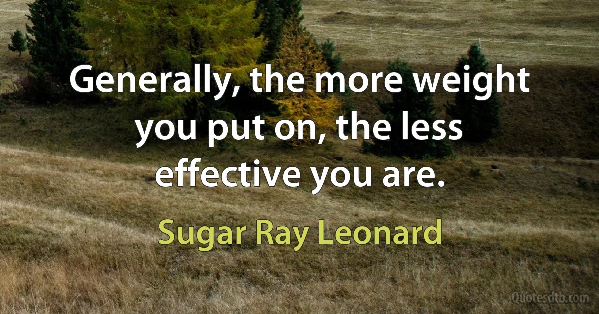 Generally, the more weight you put on, the less effective you are. (Sugar Ray Leonard)