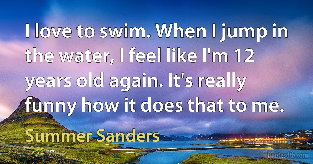 I love to swim. When I jump in the water, I feel like I'm 12 years old again. It's really funny how it does that to me. (Summer Sanders)