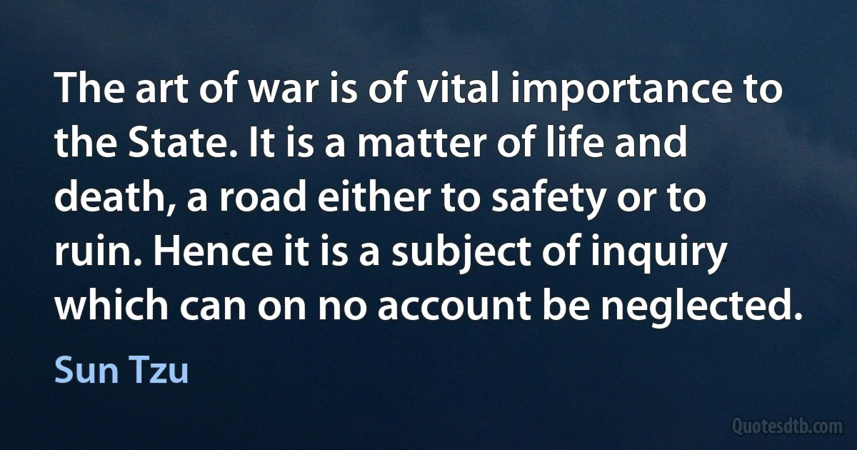 The art of war is of vital importance to the State. It is a matter of life and death, a road either to safety or to ruin. Hence it is a subject of inquiry which can on no account be neglected. (Sun Tzu)