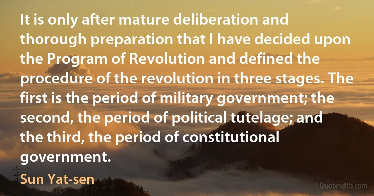 It is only after mature deliberation and thorough preparation that I have decided upon the Program of Revolution and defined the procedure of the revolution in three stages. The first is the period of military government; the second, the period of political tutelage; and the third, the period of constitutional government. (Sun Yat-sen)