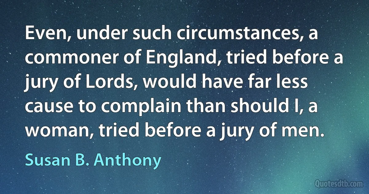 Even, under such circumstances, a commoner of England, tried before a jury of Lords, would have far less cause to complain than should I, a woman, tried before a jury of men. (Susan B. Anthony)