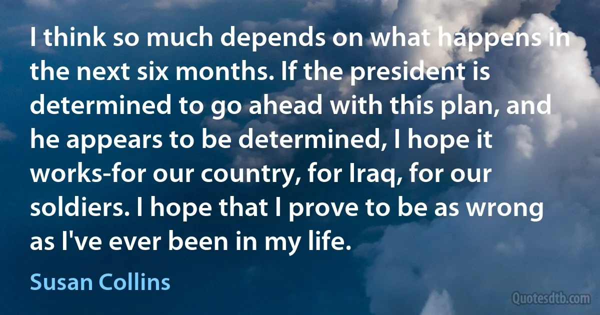 I think so much depends on what happens in the next six months. If the president is determined to go ahead with this plan, and he appears to be determined, I hope it works-for our country, for Iraq, for our soldiers. I hope that I prove to be as wrong as I've ever been in my life. (Susan Collins)